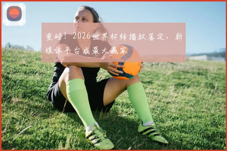 重磅！2026世界杯转播权落定，新媒体平台成最大赢家