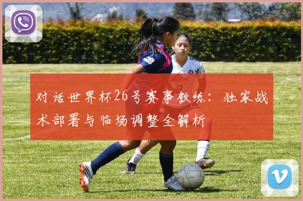 对话世界杯26号赛事教练：独家战术部署与临场调整全解析