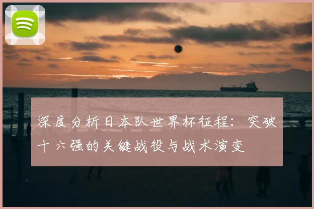 深度分析日本队世界杯征程：突破十六强的关键战役与战术演变