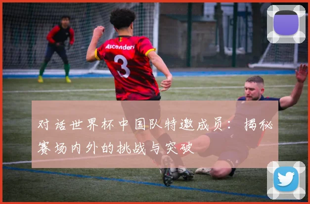 对话世界杯中国队特邀成员：揭秘赛场内外的挑战与突破