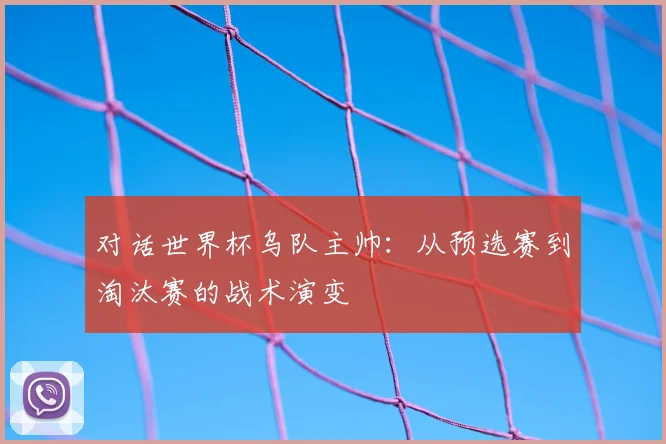 对话世界杯乌队主帅:从预选赛到淘汰赛的战术演变