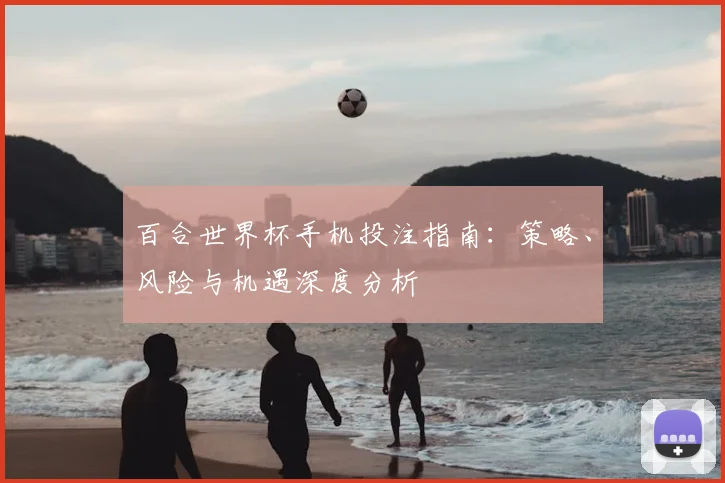 百合世界杯手机投注指南：策略、风险与机遇深度分析
