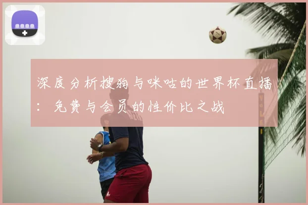 深度分析搜狗与咪咕的世界杯直播：免费与会员的性价比之战