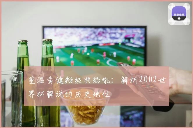 重温黄健翔经典怒吼：解析2002世界杯解说的历史地位