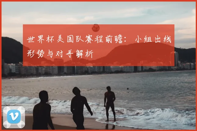 世界杯美国队赛程前瞻：小组出线形势与对手解析