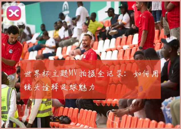 世界杯主题MV拍摄全记录：如何用镜头诠释足球魅力
