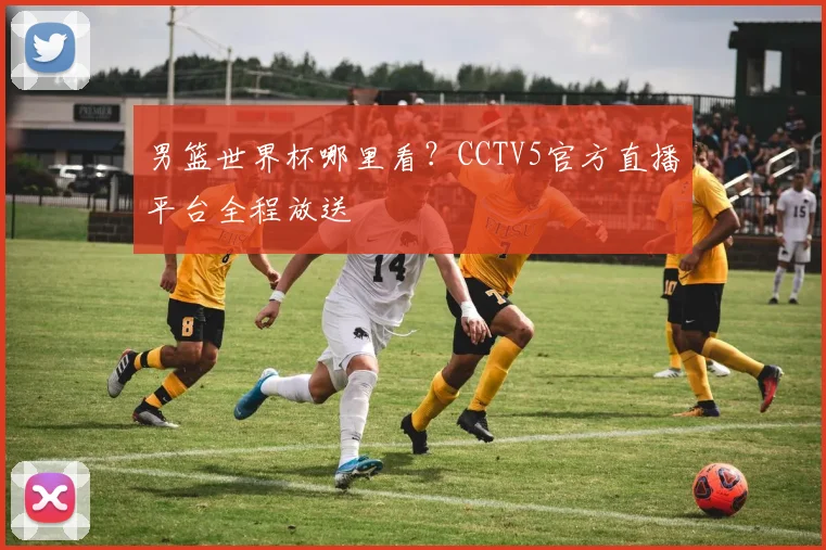 男篮世界杯哪里看？CCTV5官方直播平台全程放送