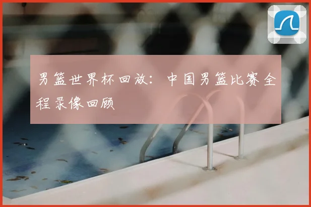 男篮世界杯回放：中国男篮比赛全程录像回顾