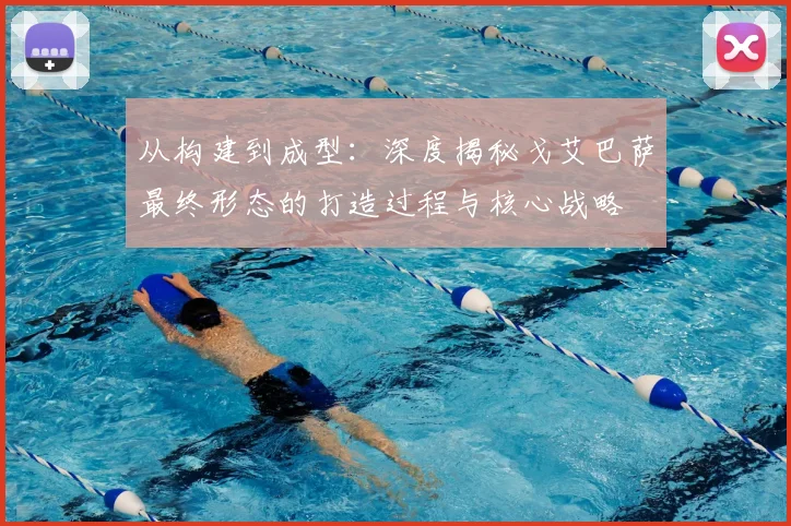 从构建到成型:深度揭秘戈艾巴萨最终形态的打造过程与核心战略