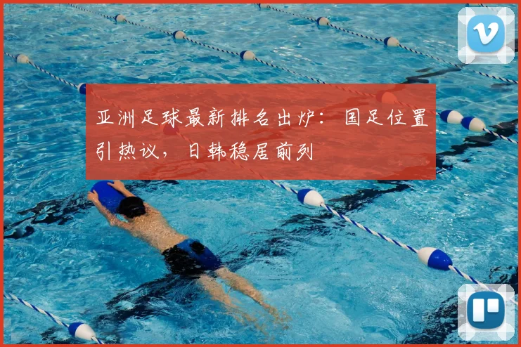 亚洲足球最新排名出炉：国足位置引热议，日韩稳居前列