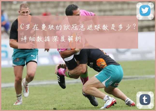 C罗在曼联的欧冠总进球数是多少？详细数据深度解析