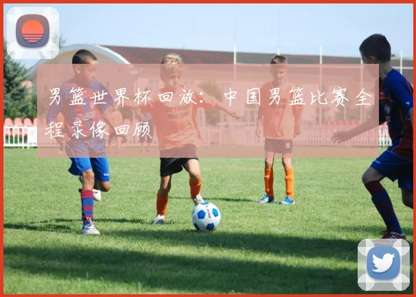 男篮世界杯回放：中国男篮比赛全程录像回顾