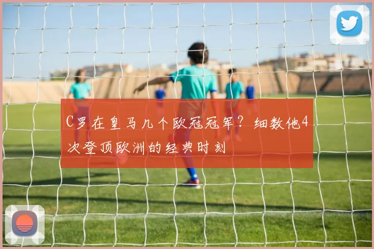 C罗在皇马几个欧冠冠军？细数他4次登顶欧洲的经典时刻