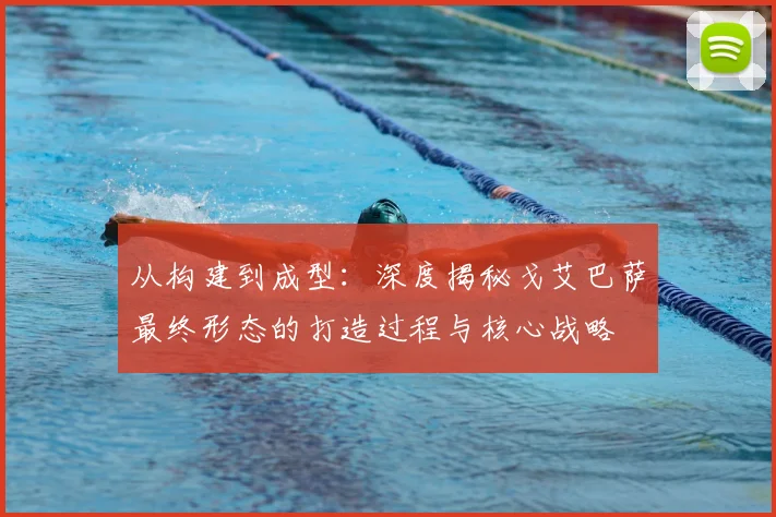 从构建到成型:深度揭秘戈艾巴萨最终形态的打造过程与核心战略