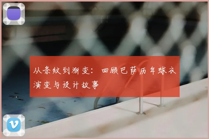 从条纹到渐变:回顾巴萨历年球衣演变与设计故事