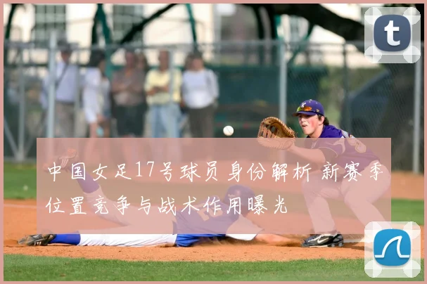 中国女足17号球员身份解析 新赛季位置竞争与战术作用曝光