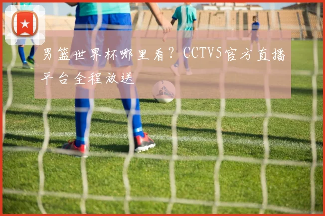 男篮世界杯哪里看？CCTV5官方直播平台全程放送