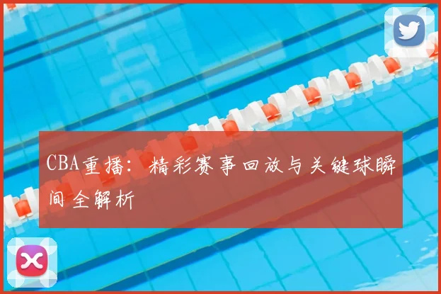 CBA重播：精彩赛事回放与关键球瞬间全解析