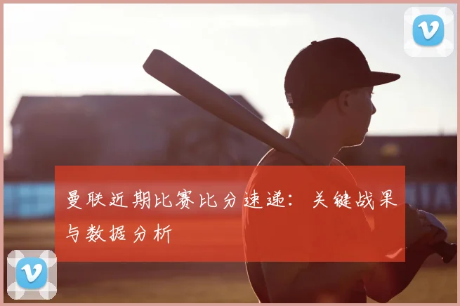 曼联近期比赛比分速递：关键战果与数据分析