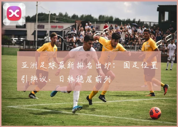 亚洲足球最新排名出炉：国足位置引热议，日韩稳居前列