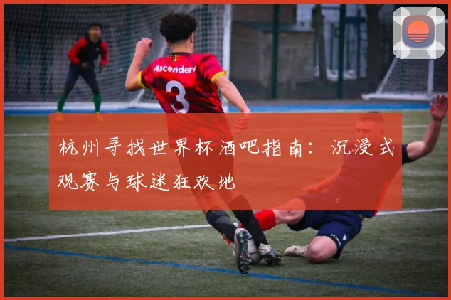 杭州寻找世界杯酒吧指南：沉浸式观赛与球迷狂欢地